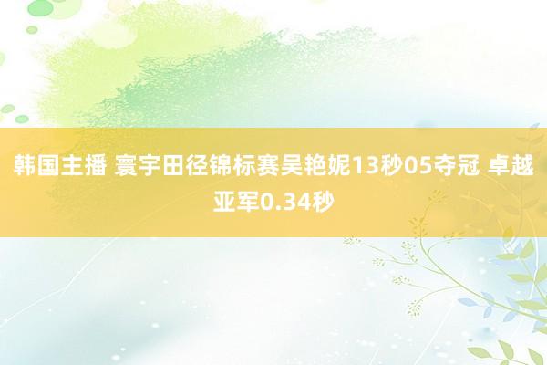 韩国主播 寰宇田径锦标赛吴艳妮13秒05夺冠 卓越亚军0.34秒