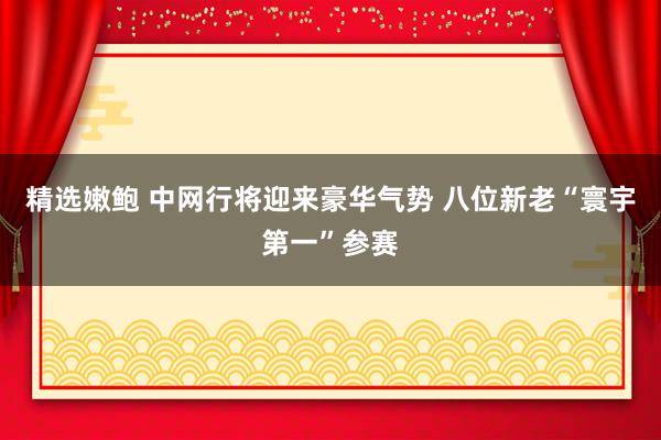 精选嫩鲍 中网行将迎来豪华气势 八位新老“寰宇第一”参赛