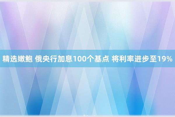 精选嫩鲍 俄央行加息100个基点 将利率进步至19%