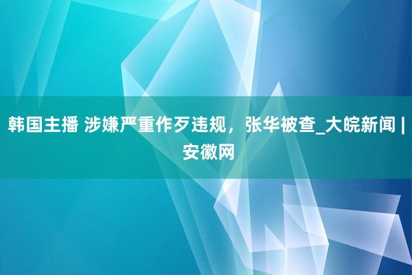 韩国主播 涉嫌严重作歹违规，张华被查_大皖新闻 | 安徽网