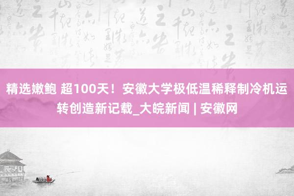 精选嫩鲍 超100天！安徽大学极低温稀释制冷机运转创造新记载_大皖新闻 | 安徽网