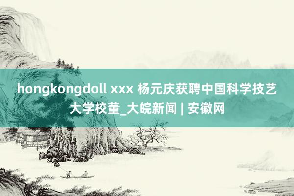 hongkongdoll xxx 杨元庆获聘中国科学技艺大学校董_大皖新闻 | 安徽网