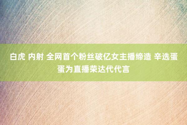 白虎 内射 全网首个粉丝破亿女主播缔造 辛选蛋蛋为直播荣达代代言