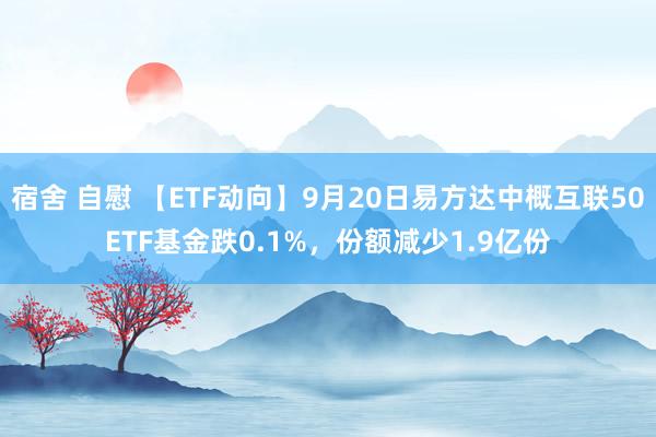 宿舍 自慰 【ETF动向】9月20日易方达中概互联50ETF基金跌0.1%，份额减少1.9亿份