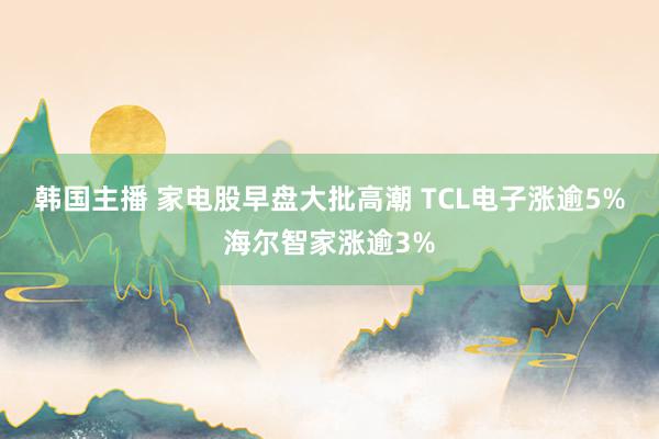 韩国主播 家电股早盘大批高潮 TCL电子涨逾5%海尔智家涨逾3%