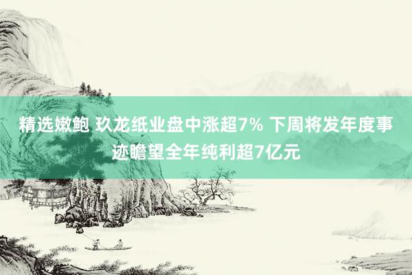 精选嫩鲍 玖龙纸业盘中涨超7% 下周将发年度事迹瞻望全年纯利超7亿元