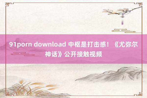 91porn download 中枢是打击感！《尤弥尔神话》公开接触视频