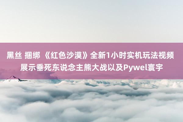 黑丝 捆绑 《红色沙漠》全新1小时实机玩法视频 展示垂死东说念主熊大战以及Pywel寰宇