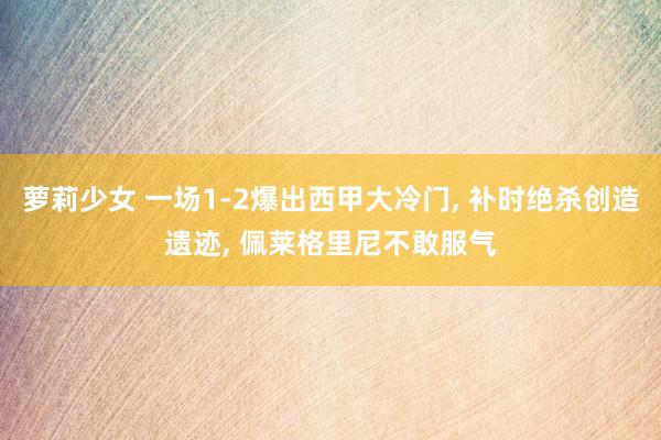 萝莉少女 一场1-2爆出西甲大冷门, 补时绝杀创造遗迹, 佩莱格里尼不敢服气