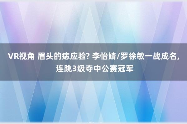 VR视角 眉头的痣应验? 李怡婧/罗徐敏一战成名, 连跳3级夺中公赛冠军