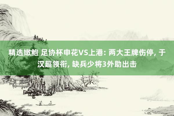 精选嫩鲍 足协杯申花VS上港: 两大王牌伤停, 于汉超领衔, 缺兵少将3外助出击