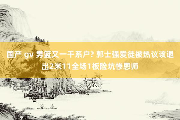 国产 gv 男篮又一干系户? 郭士强爱徒被热议该退出2米11全场1板险坑惨恩师