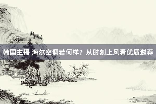 韩国主播 海尔空调若何样？从时刻上风看优质遴荐