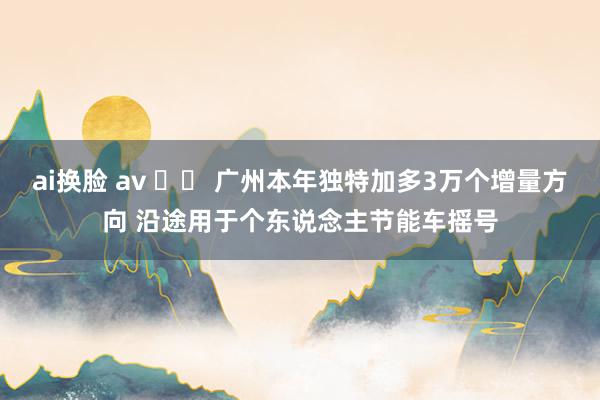 ai换脸 av 		 广州本年独特加多3万个增量方向 沿途用于个东说念主节能车摇号