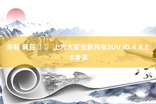 苏畅 麻豆 		 上汽大家全新纯电SUV ID.4 X上市委派