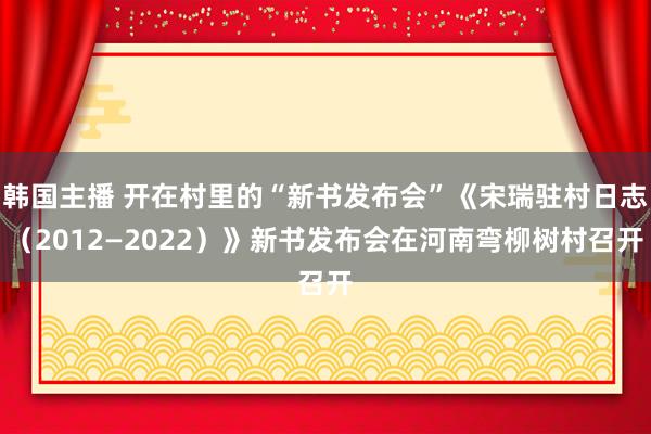 韩国主播 开在村里的“新书发布会”《宋瑞驻村日志（2012—2022）》新书发布会在河南弯柳树村召开