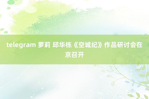 telegram 萝莉 邱华栋《空城纪》作品研讨会在京召开