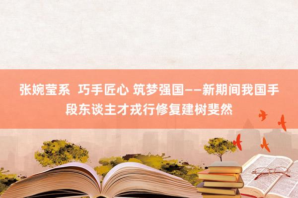 张婉莹系  巧手匠心 筑梦强国——新期间我国手段东谈主才戎行修复建树斐然