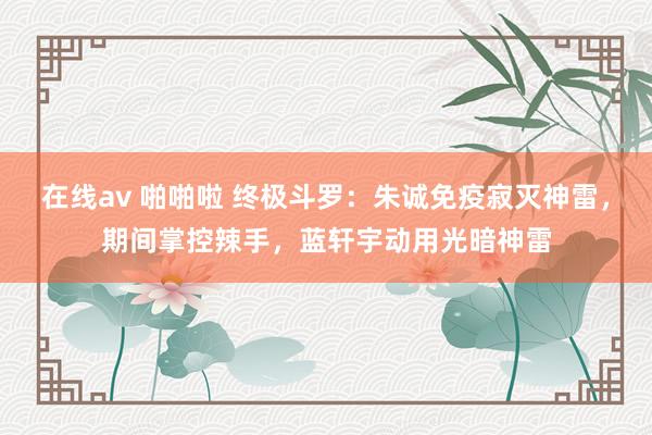 在线av 啪啪啦 终极斗罗：朱诚免疫寂灭神雷，期间掌控辣手，蓝轩宇动用光暗神雷