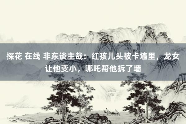 探花 在线 非东谈主哉：红孩儿头被卡墙里，龙女让他变小，哪吒帮他拆了墙