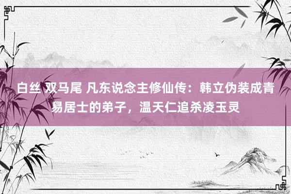 白丝 双马尾 凡东说念主修仙传：韩立伪装成青易居士的弟子，温天仁追杀凌玉灵