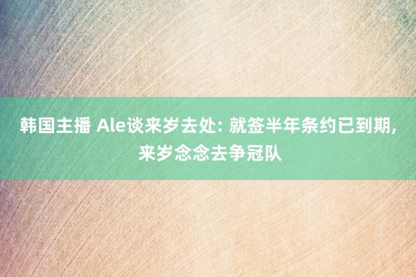 韩国主播 Ale谈来岁去处: 就签半年条约已到期, 来岁念念去争冠队