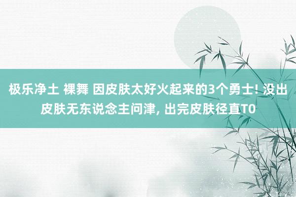 极乐净土 裸舞 因皮肤太好火起来的3个勇士! 没出皮肤无东说念主问津, 出完皮肤径直T0