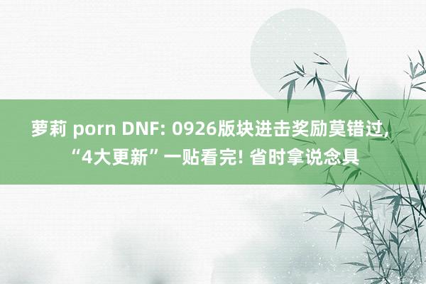 萝莉 porn DNF: 0926版块进击奖励莫错过, “4大更新”一贴看完! 省时拿说念具