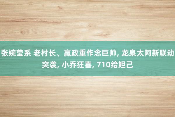 张婉莹系 老村长、嬴政重作念巨帅, 龙泉太阿新联动突袭, 小乔狂喜, 710给妲己