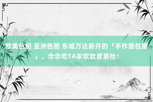 欧美色图 亚洲色图 东城万达新开的「手作面包屋」，念念吃TA家软欧要靠抢！