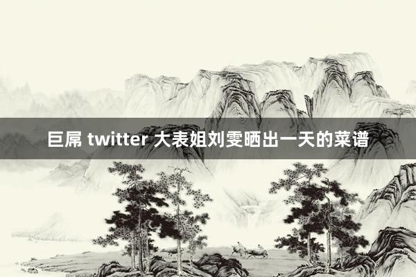 巨屌 twitter 大表姐刘雯晒出一天的菜谱