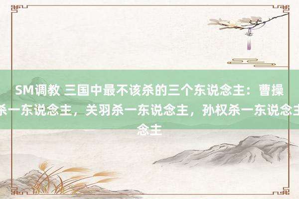 SM调教 三国中最不该杀的三个东说念主：曹操杀一东说念主，关羽杀一东说念主，孙权杀一东说念主