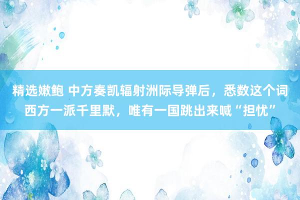 精选嫩鲍 中方奏凯辐射洲际导弹后，悉数这个词西方一派千里默，唯有一国跳出来喊“担忧”