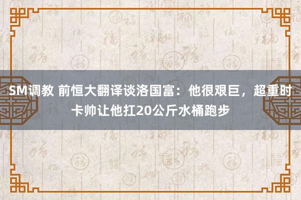 SM调教 前恒大翻译谈洛国富：他很艰巨，超重时卡帅让他扛20公斤水桶跑步