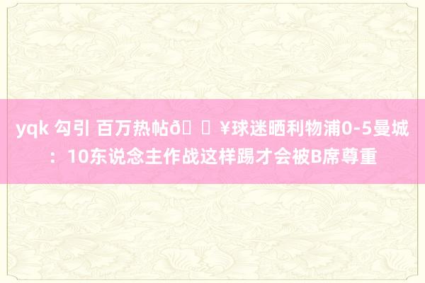 yqk 勾引 百万热帖🔥球迷晒利物浦0-5曼城：10东说念主作战这样踢才会被B席尊重