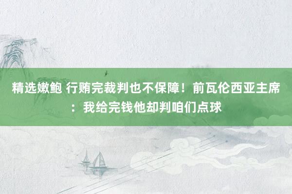 精选嫩鲍 行贿完裁判也不保障！前瓦伦西亚主席：我给完钱他却判咱们点球