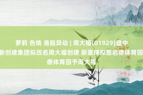 萝莉 色情 港股异动 | 周大福(01929)盘中涨近6% 新创建集团拟改名周大福创建 新寰球拟售启德体育园予周大福