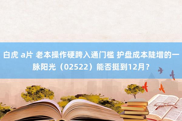 白虎 a片 老本操作硬跨入通门槛 护盘成本陡增的一脉阳光（02522）能否挺到12月？