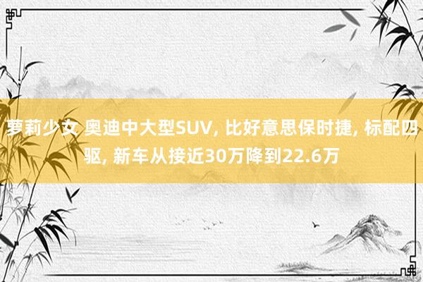 萝莉少女 奥迪中大型SUV, 比好意思保时捷, 标配四驱, 新车从接近30万降到22.6万