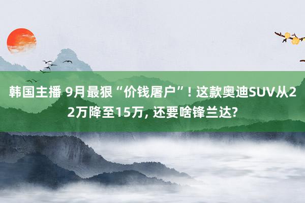 韩国主播 9月最狠“价钱屠户”! 这款奥迪SUV从22万降至15万, 还要啥锋兰达?