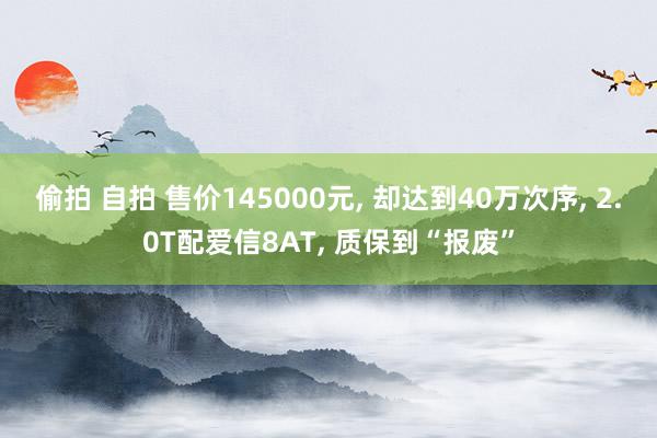 偷拍 自拍 售价145000元, 却达到40万次序, 2.0T配爱信8AT, 质保到“报废”