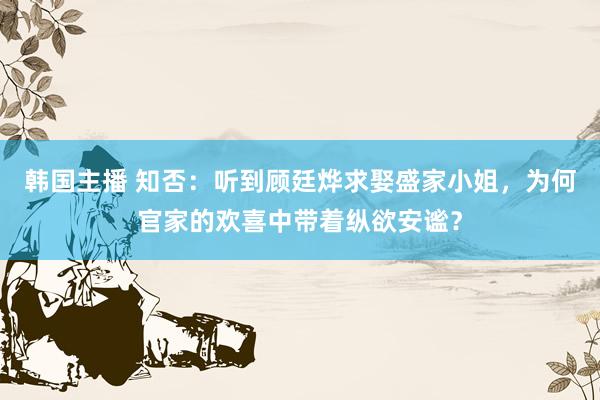 韩国主播 知否：听到顾廷烨求娶盛家小姐，为何官家的欢喜中带着纵欲安谧？