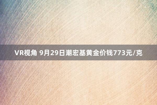 VR视角 9月29日潮宏基黄金价钱773元/克