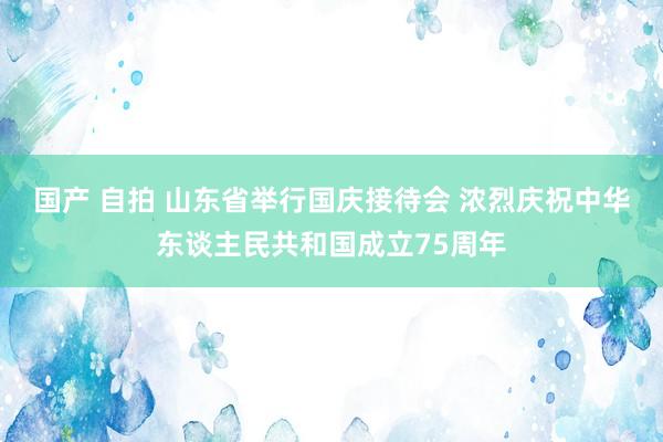 国产 自拍 山东省举行国庆接待会 浓烈庆祝中华东谈主民共和国成立75周年