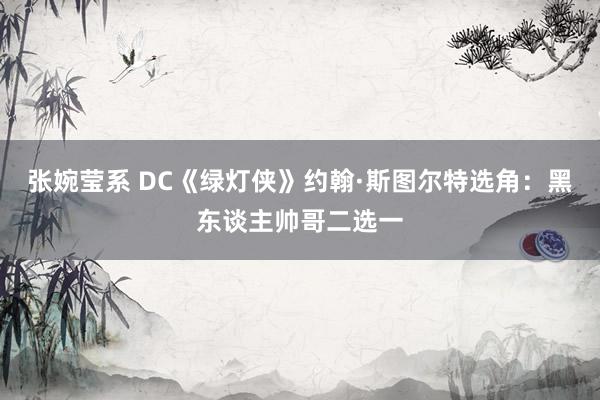 张婉莹系 DC《绿灯侠》约翰·斯图尔特选角：黑东谈主帅哥二选一