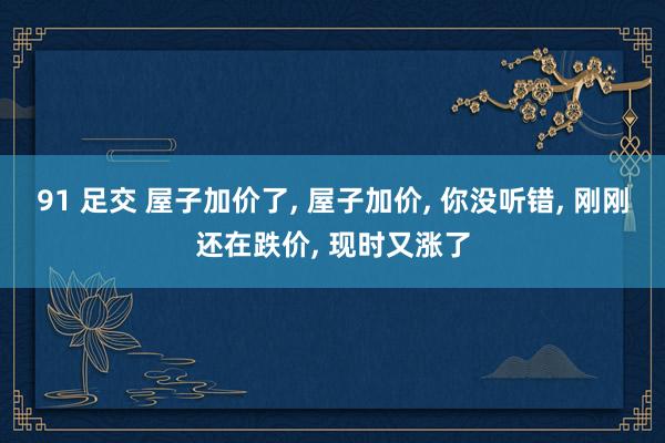 91 足交 屋子加价了, 屋子加价, 你没听错, 刚刚还在跌价, 现时又涨了