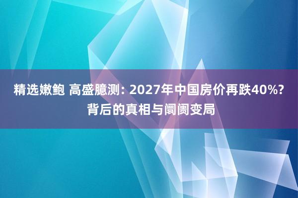 精选嫩鲍 高盛臆测: 2027年中国房价再跌40%? 背后的真相与阛阓变局