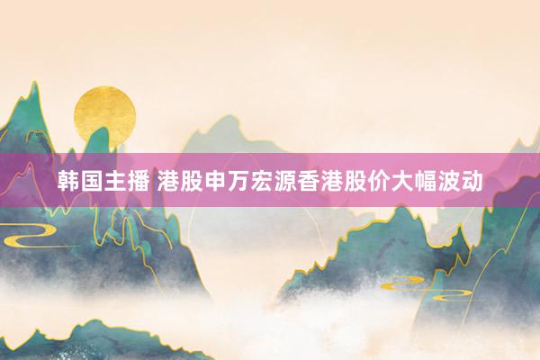 韩国主播 港股申万宏源香港股价大幅波动