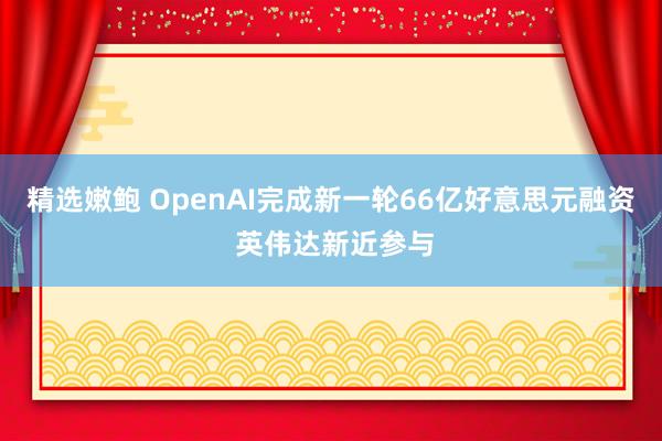 精选嫩鲍 OpenAI完成新一轮66亿好意思元融资 英伟达新近参与