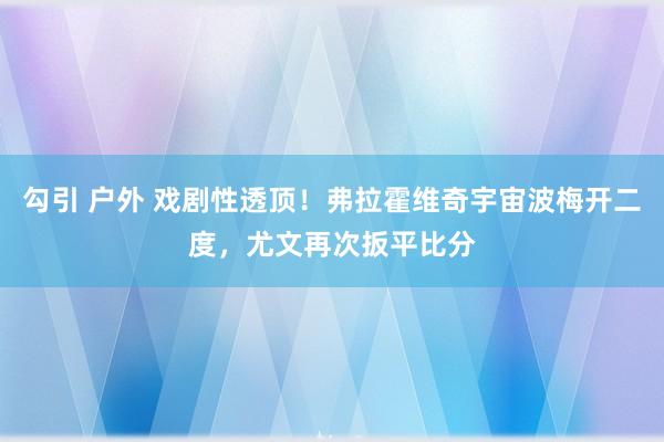 勾引 户外 戏剧性透顶！弗拉霍维奇宇宙波梅开二度，尤文再次扳平比分